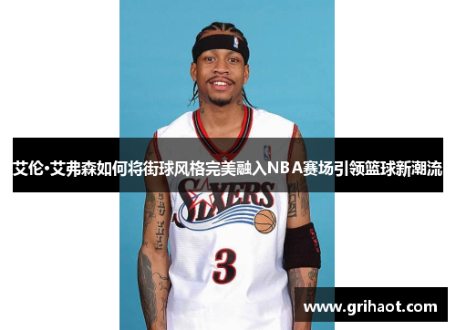 艾伦·艾弗森如何将街球风格完美融入NBA赛场引领篮球新潮流