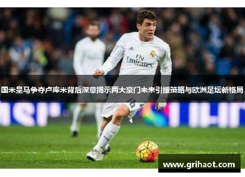 国米皇马争夺卢库米背后深意揭示两大豪门未来引援策略与欧洲足坛新格局
