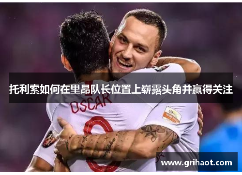 托利索如何在里昂队长位置上崭露头角并赢得关注