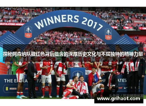 探秘阿森纳队徽红色背后蕴含的深厚历史文化与不屈独特的精神力量